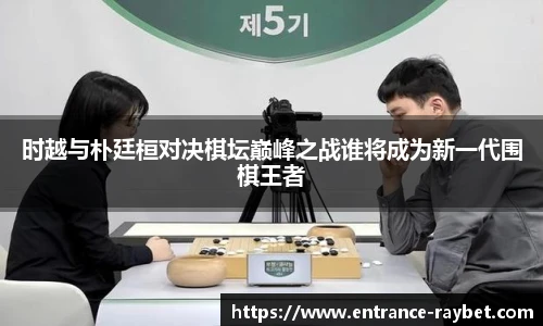 时越与朴廷桓对决棋坛巅峰之战谁将成为新一代围棋王者