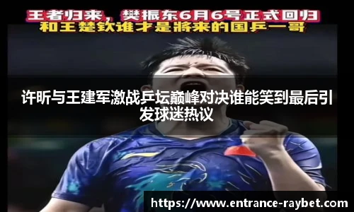 许昕与王建军激战乒坛巅峰对决谁能笑到最后引发球迷热议