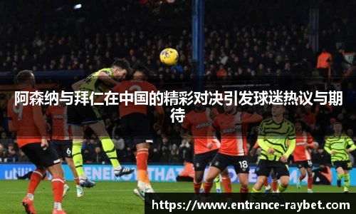 阿森纳与拜仁在中国的精彩对决引发球迷热议与期待