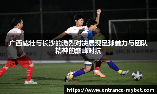 广西威壮与长沙的激烈对决展现足球魅力与团队精神的巅峰对抗